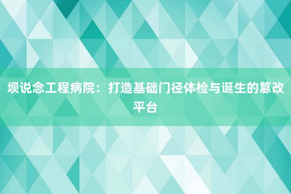 坝说念工程病院：打造基础门径体检与诞生的篡改平台