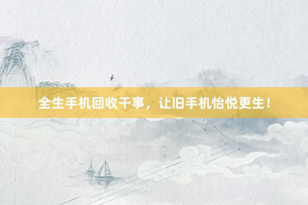 全生手机回收干事，让旧手机怡悦更生！