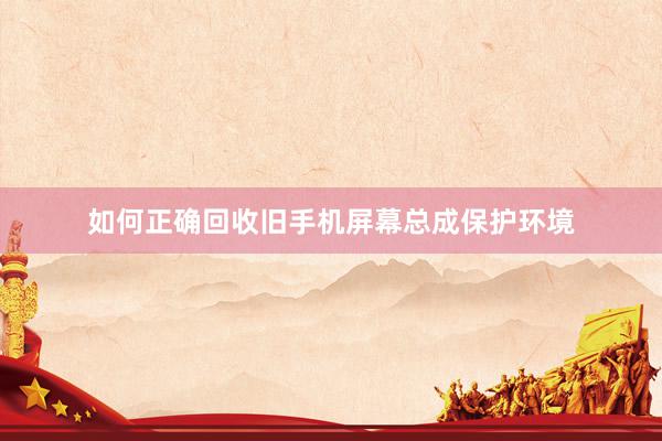 如何正确回收旧手机屏幕总成保护环境